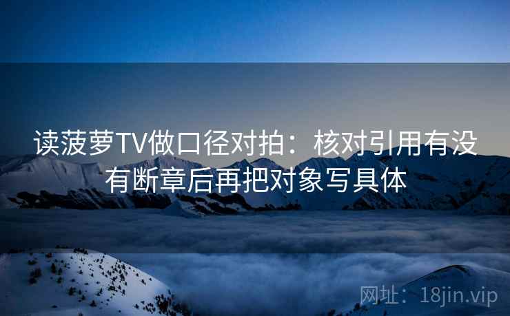 读菠萝TV做口径对拍：核对引用有没有断章后再把对象写具体