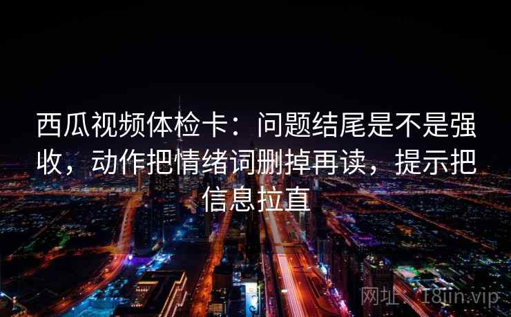 西瓜视频体检卡：问题结尾是不是强收，动作把情绪词删掉再读，提示把信息拉直