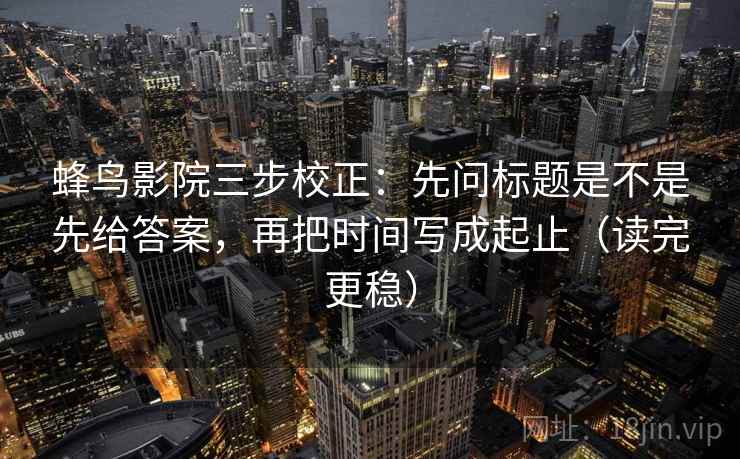 蜂鸟影院三步校正：先问标题是不是先给答案，再把时间写成起止（读完更稳）