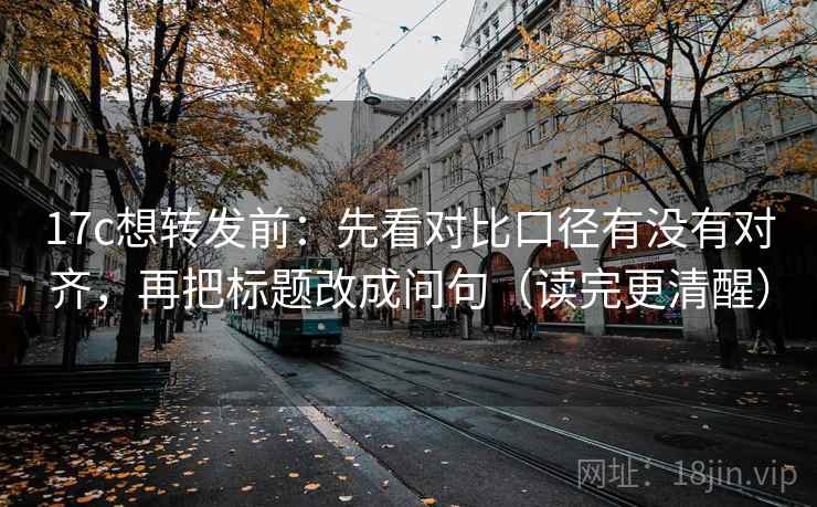17c想转发前：先看对比口径有没有对齐，再把标题改成问句（读完更清醒）