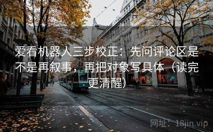 爱看机器人三步校正：先问评论区是不是再叙事，再把对象写具体（读完更清醒）