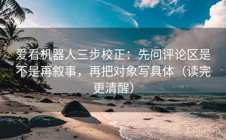 爱看机器人三步校正：先问评论区是不是再叙事，再把对象写具体（读完更清醒）
