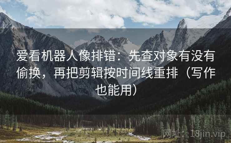 爱看机器人像排错：先查对象有没有偷换，再把剪辑按时间线重排（写作也能用）