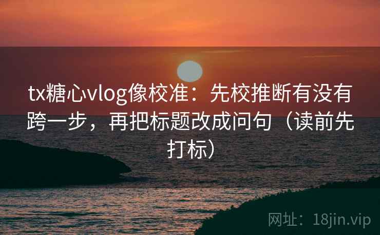 tx糖心vlog像校准：先校推断有没有跨一步，再把标题改成问句（读前先打标）