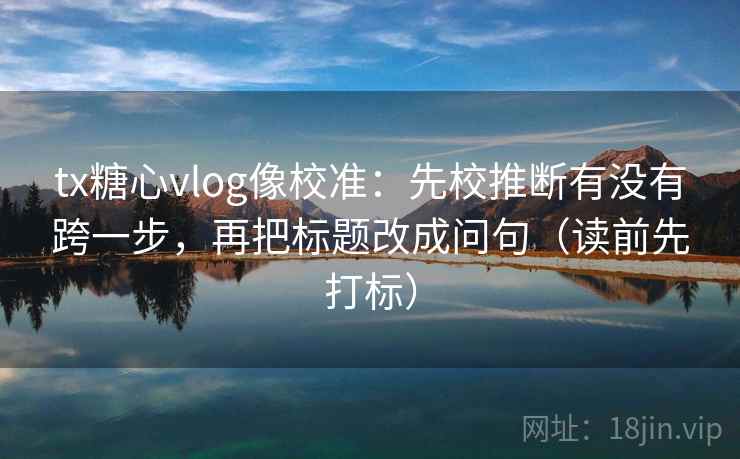 tx糖心vlog像校准：先校推断有没有跨一步，再把标题改成问句（读前先打标）