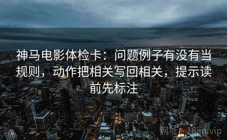 神马电影体检卡:问题例子有没有当规则,动作把相关写回相关,提示读前先标注 神马电影体检卡:问题例子有没有当规则,动作把相关写回相关,提示读前先标注