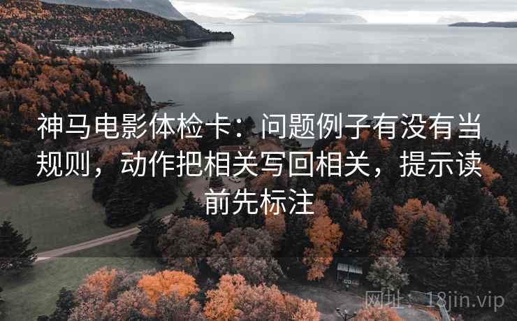 神马电影体检卡:问题例子有没有当规则,动作把相关写回相关,提示读前先标注 神马电影体检卡:问题例子有没有当规则,动作把相关写回相关,提示读前先标注