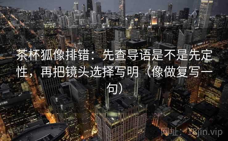茶杯狐像排错:先查导语是不是先定性,再把镜头选择写明(像做复写一句) 茶杯狐像排错:先查导语是不是先定性,再把镜头选择写明(像做复写一句)