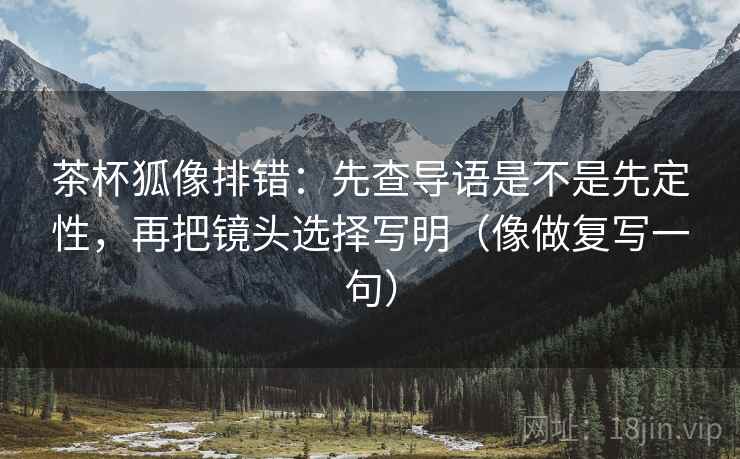 茶杯狐像排错:先查导语是不是先定性,再把镜头选择写明(像做复写一句) 茶杯狐像排错:先查导语是不是先定性,再把镜头选择写明(像做复写一句)
