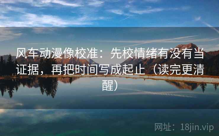 风车动漫像校准:先校情绪有没有当证据,再把时间写成起止(读完更清醒) 风车动漫像校准:先校情绪有没有当证据,再把时间写成起止(读完更清醒)