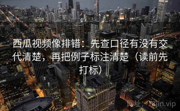 西瓜视频像排错:先查口径有没有交代清楚,再把例子标注清楚(读前先打标) 西瓜视频像排错:先查口径有没有交代清楚,再把例子标注清楚(读前先打标)