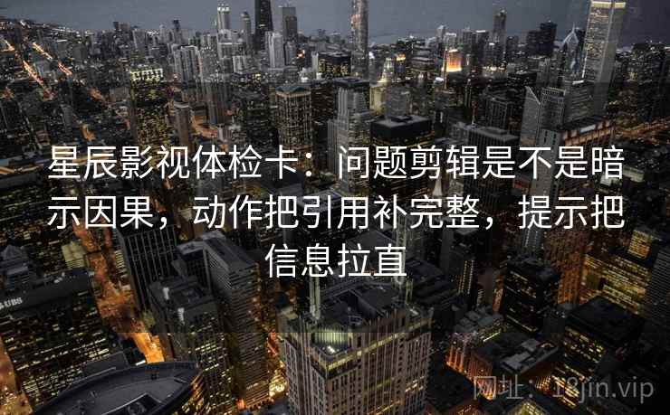 星辰影视体检卡:问题剪辑是不是暗示因果,动作把引用补完整,提示把信息拉直 星辰影视体检卡:问题剪辑是不是暗示因果,动作把引用补完整,提示把信息拉直