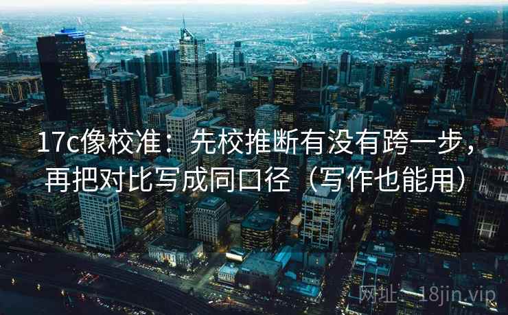 17c像校准:先校推断有没有跨一步,再把对比写成同口径(写作也能用) 17c像校准:先校推断有没有跨一步,再把对比写成同口径(写作也能用)