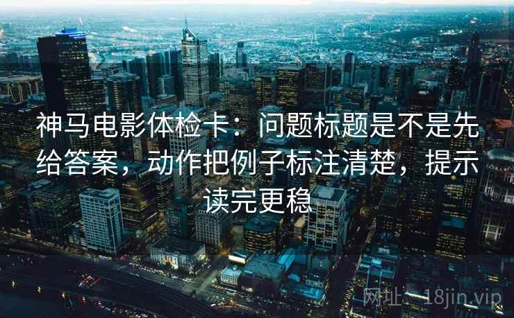 神马电影体检卡：问题标题是不是先给答案，动作把例子标注清楚，提示读完更稳