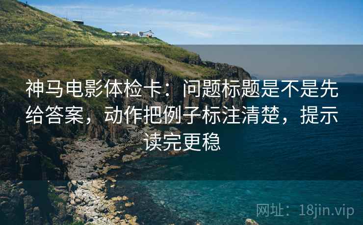 神马电影体检卡：问题标题是不是先给答案，动作把例子标注清楚，提示读完更稳