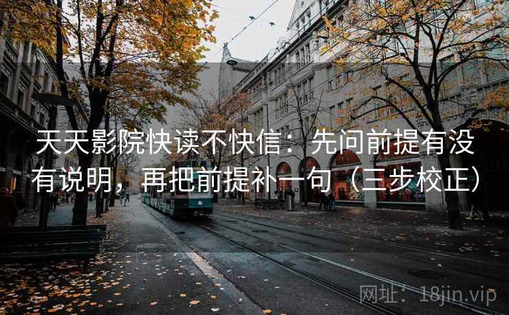 天天影院快读不快信:先问前提有没有说明,再把前提补一句(三步校正) 天天影院快读不快信:先问前提有没有说明,再把前提补一句(三步校正)
