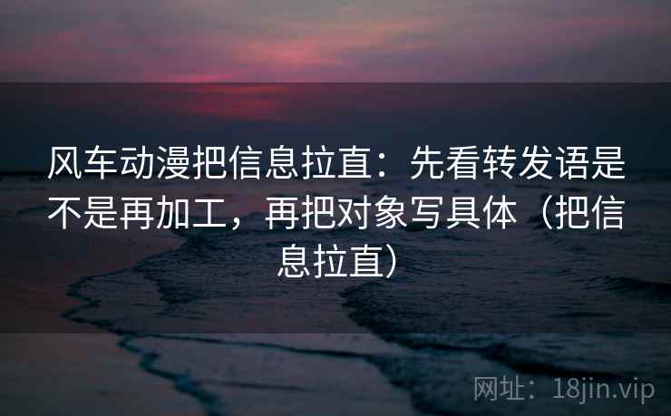 风车动漫把信息拉直:先看转发语是不是再加工,再把对象写具体(把信息拉直) 风车动漫把信息拉直:先看转发语是不是再加工,再把对象写具体(把信息拉直)