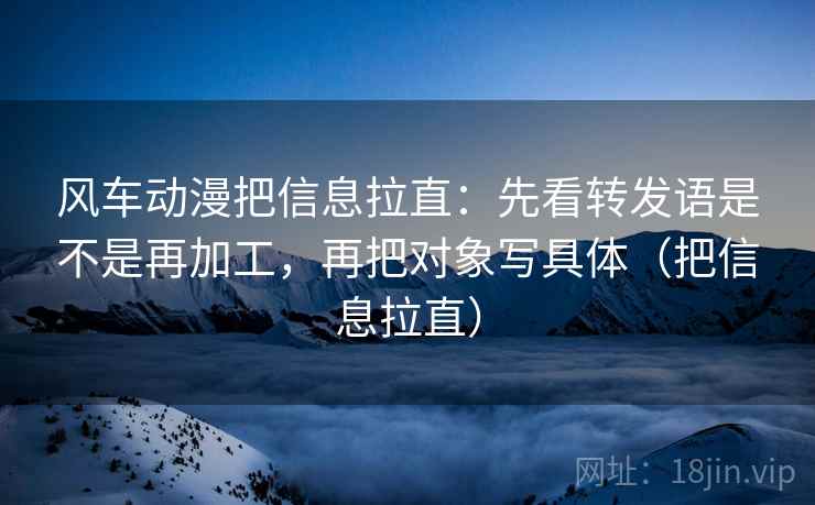 风车动漫把信息拉直:先看转发语是不是再加工,再把对象写具体(把信息拉直) 风车动漫把信息拉直:先看转发语是不是再加工,再把对象写具体(把信息拉直)