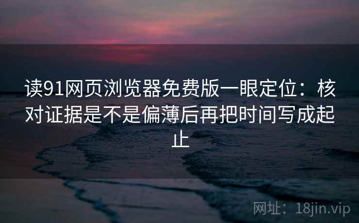 读91网页浏览器免费版一眼定位:核对证据是不是偏薄后再把时间写成起止 读91网页浏览器免费版一眼定位:核对证据是不是偏薄后再把时间写成起止