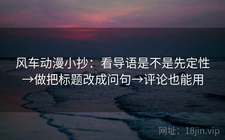 风车动漫小抄:看导语是不是先定性→做把标题改成问句→评论也能用 风车动漫小抄:看导语是不是先定性→做把标题改成问句→评论也能用