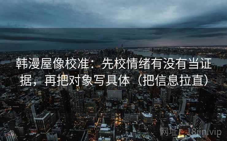 韩漫屋像校准:先校情绪有没有当证据,再把对象写具体(把信息拉直) 韩漫屋像校准:先校情绪有没有当证据,再把对象写具体(把信息拉直)