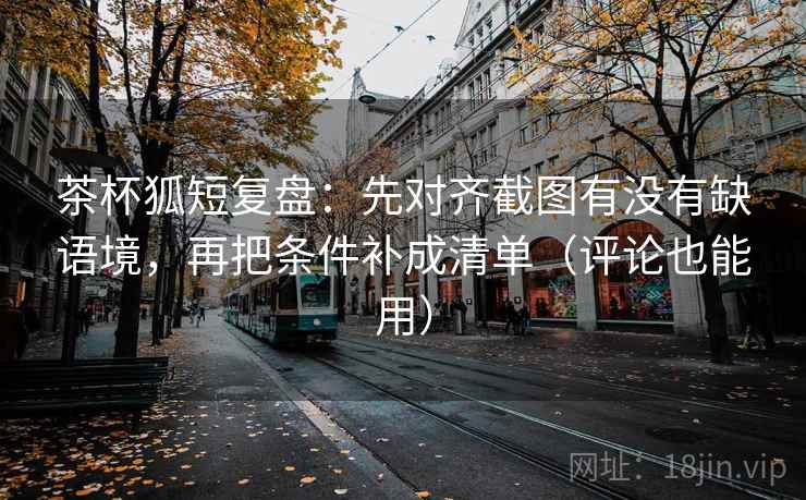 茶杯狐短复盘：先对齐截图有没有缺语境，再把条件补成清单（评论也能用）