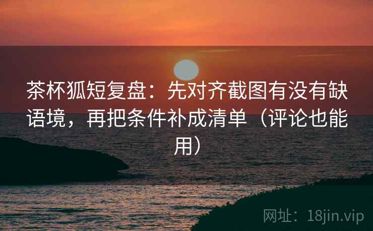 茶杯狐短复盘：先对齐截图有没有缺语境，再把条件补成清单（评论也能用）