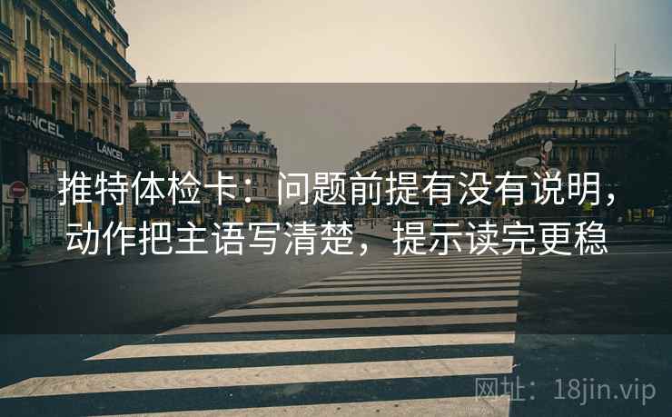 推特体检卡：问题前提有没有说明，动作把主语写清楚，提示读完更稳