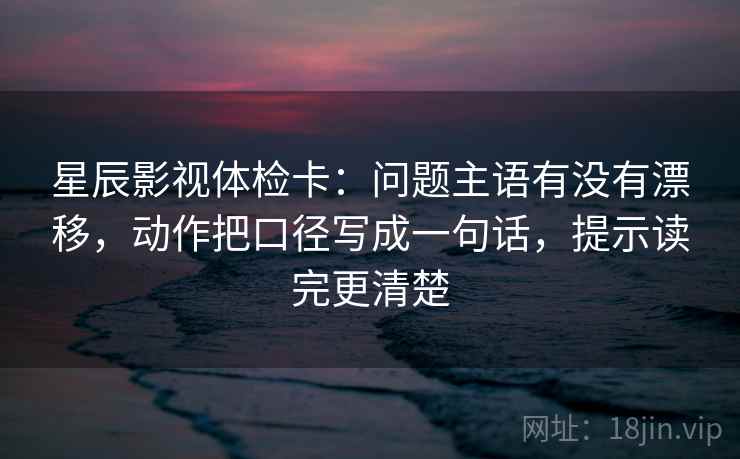 星辰影视体检卡：问题主语有没有漂移，动作把口径写成一句话，提示读完更清楚