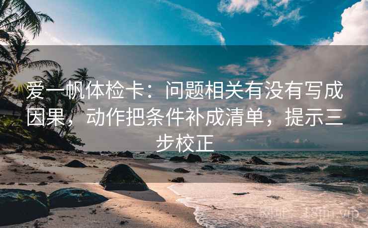 爱一帆体检卡：问题相关有没有写成因果，动作把条件补成清单，提示三步校正