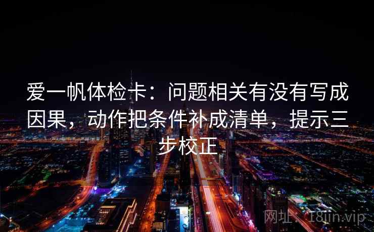 爱一帆体检卡：问题相关有没有写成因果，动作把条件补成清单，提示三步校正