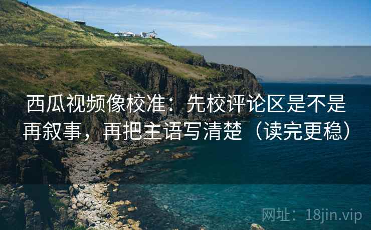 西瓜视频像校准:先校评论区是不是再叙事,再把主语写清楚(读完更稳) 西瓜视频像校准:先校评论区是不是再叙事,再把主语写清楚(读完更稳)