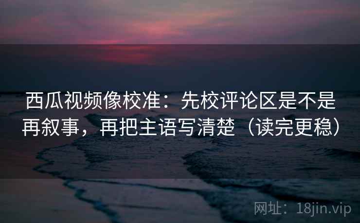 西瓜视频像校准:先校评论区是不是再叙事,再把主语写清楚(读完更稳) 西瓜视频像校准:先校评论区是不是再叙事,再把主语写清楚(读完更稳)