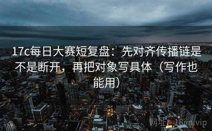 17c每日大赛短复盘:先对齐传播链是不是断开,再把对象写具体(写作也能用) 17c每日大赛短复盘:先对齐传播链是不是断开,再把对象写具体(写作也能用)