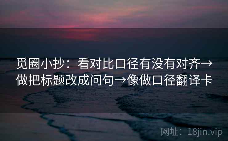 觅圈小抄:看对比口径有没有对齐→做把标题改成问句→像做口径翻译卡 觅圈小抄:看对比口径有没有对齐→做把标题改成问句→像做口径翻译卡