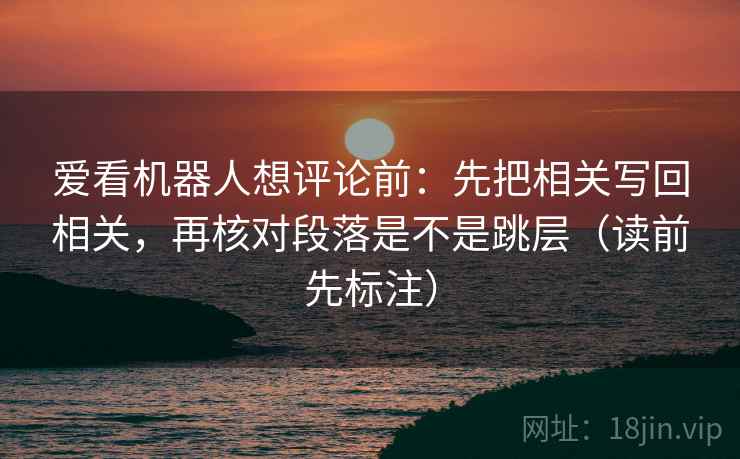 爱看机器人想评论前:先把相关写回相关,再核对段落是不是跳层(读前先标注) 爱看机器人想评论前:先把相关写回相关,再核对段落是不是跳层(读前先标注)