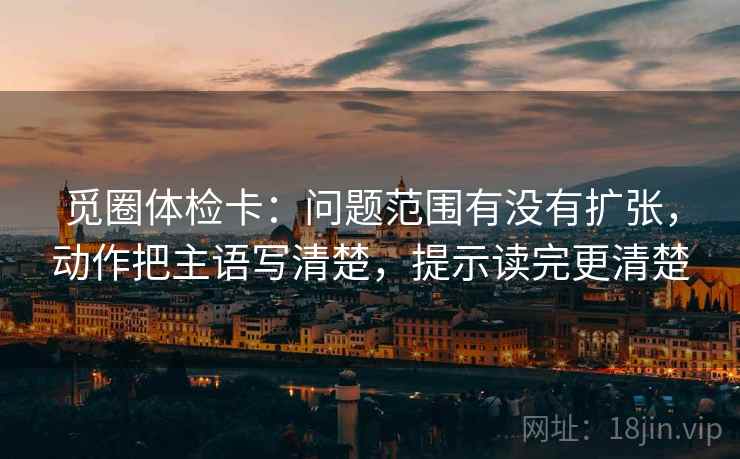 觅圈体检卡:问题范围有没有扩张,动作把主语写清楚,提示读完更清楚 觅圈体检卡:问题范围有没有扩张,动作把主语写清楚,提示读完更清楚